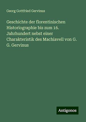 Geschichte der florentinischen Historiographie bis zum 16. Jahrhundert nebst einer Charakteristik des Machiavell von G. G. Gervinus