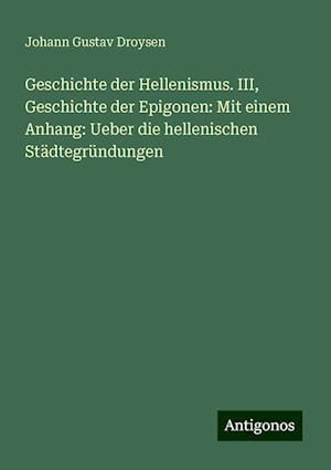 Geschichte der Hellenismus. III, Geschichte der Epigonen: Mit einem Anhang: Ueber die hellenischen Städtegründungen