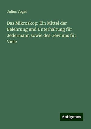 Das Mikroskop: Ein Mittel der Belehrung und Unterhaltung für Jedermann sowie des Gewinns für Viele