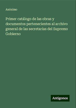 Primer catálogo de las obras y documentos pertenecientes al archivo general de las secretarías del Supremo Gobierno