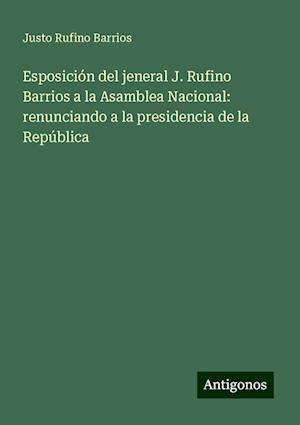 Esposición del jeneral J. Rufino Barrios a la Asamblea Nacional: renunciando a la presidencia de la República