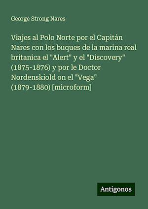 Viajes al Polo Norte por el Capitán Nares con los buques de la marina real britanica el "Alert" y el "Discovery" (1875-1876) y por le Doctor Nordenskiold on el "Vega" (1879-1880) [microform]