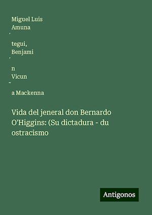 Vida del jeneral don Bernardo O'Higgins: (Su dictadura - du ostracismo