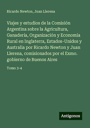 Viajes y estudios de la Comisión Argentina sobre la Agricultura, Ganadería, Organización y Economia Rural en Inglaterra, Estados-Unidos y Australia por Ricardo Newton y Juan Llerena, comisionados por el Exmo. gobierno de Buenos Aires