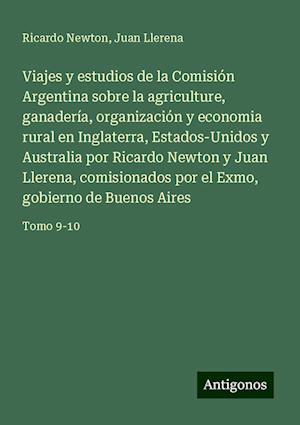 Viajes y estudios de la Comisión Argentina sobre la agriculture, ganadería, organización y economia rural en Inglaterra, Estados-Unidos y Australia por Ricardo Newton y Juan Llerena, comisionados por el Exmo, gobierno de Buenos Aires