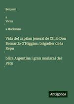 Vida del capitan jeneral de Chile Don Bernardo O'Higgins: brigadier de la Repu¿blica Argentina i gran mariscal del Peru¿