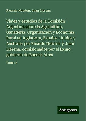 Viajes y estudios de la Comisión Argentina sobre la Agricultura, Ganadería, Organización y Economia Rural en Inglaterra, Estados-Unidos y Australia por Ricardo Newton y Juan Llerena, comisionados por el Exmo. gobierno de Buenos Aires