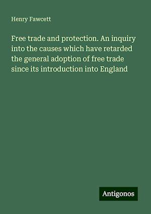 Free trade and protection. An inquiry into the causes which have retarded the general adoption of free trade since its introduction into England