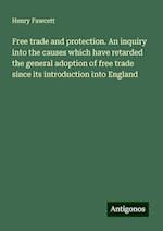 Free trade and protection. An inquiry into the causes which have retarded the general adoption of free trade since its introduction into England