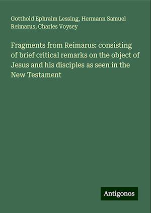 Fragments from Reimarus: consisting of brief critical remarks on the object of Jesus and his disciples as seen in the New Testament