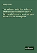 Free trade and protection. An inquiry into the causes which have retarded the general adoption of free trade since its introduction into England