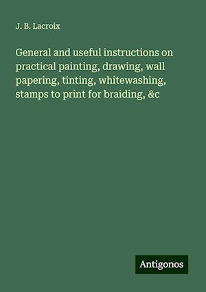 General and useful instructions on practical painting, drawing, wall papering, tinting, whitewashing, stamps to print for braiding, &c