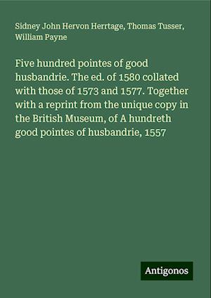 Five hundred pointes of good husbandrie. The ed. of 1580 collated with those of 1573 and 1577. Together with a reprint from the unique copy in the British Museum, of A hundreth good pointes of husbandrie, 1557