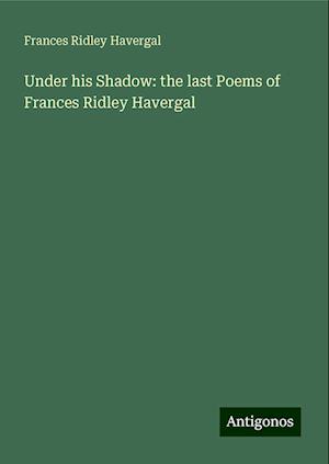 Under his Shadow: the last Poems of Frances Ridley Havergal