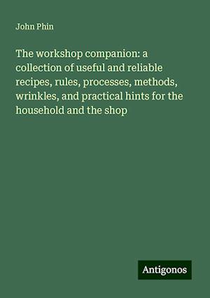 The workshop companion: a collection of useful and reliable recipes, rules, processes, methods, wrinkles, and practical hints for the household and the shop