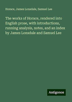 The works of Horace, rendered into English prose, with introductions, running analysis, notes, and an index by James Lonsdale and Samuel Lee