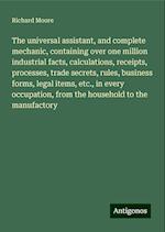 The universal assistant, and complete mechanic, containing over one million industrial facts, calculations, receipts, processes, trade secrets, rules, business forms, legal items, etc., in every occupation, from the household to the manufactory