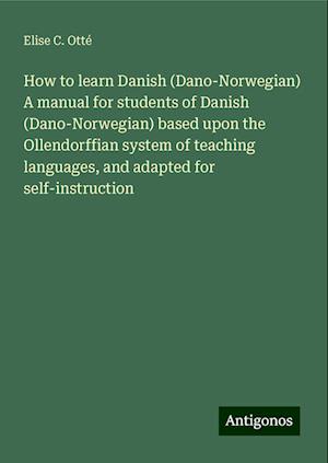 How to learn Danish (Dano-Norwegian) A manual for students of Danish (Dano-Norwegian) based upon the Ollendorffian system of teaching languages, and adapted for self-instruction