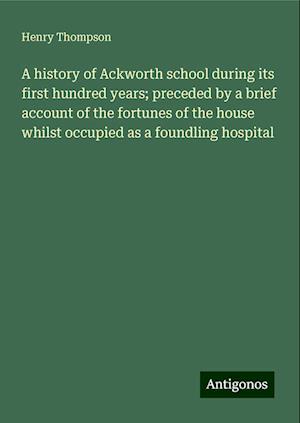 A history of Ackworth school during its first hundred years; preceded by a brief account of the fortunes of the house whilst occupied as a foundling hospital