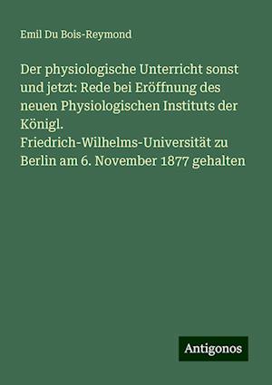 Der physiologische Unterricht sonst und jetzt: Rede bei Eröffnung des neuen Physiologischen Instituts der Königl. Friedrich-Wilhelms-Universität zu Berlin am 6. November 1877 gehalten