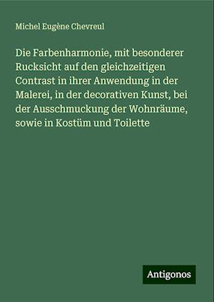 Die Farbenharmonie, mit besonderer Rucksicht auf den gleichzeitigen Contrast in ihrer Anwendung in der Malerei, in der decorativen Kunst, bei der Ausschmuckung der Wohnräume, sowie in Kostüm und Toilette