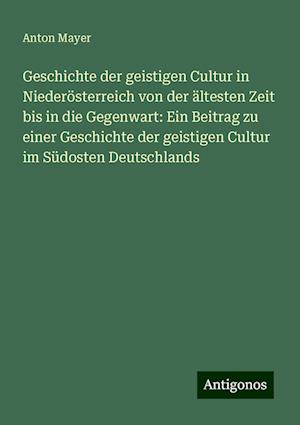 Geschichte der geistigen Cultur in Niederösterreich von der ältesten Zeit bis in die Gegenwart: Ein Beitrag zu einer Geschichte der geistigen Cultur im Südosten Deutschlands