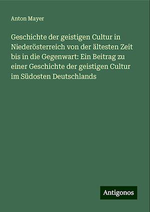 Geschichte der geistigen Cultur in Niederösterreich von der ältesten Zeit bis in die Gegenwart: Ein Beitrag zu einer Geschichte der geistigen Cultur im Südosten Deutschlands