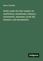 Berlin under the New empire: its institutions, inhabitants, industry, monuments, museums, social life, manners, and amusements