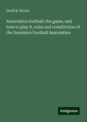 Association football: the game, and how to play it, rules and constitution of the Dominion Football Association