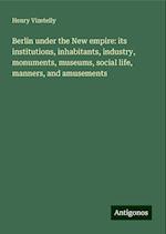 Berlin under the New empire: its institutions, inhabitants, industry, monuments, museums, social life, manners, and amusements