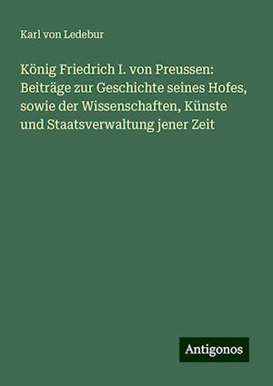 König Friedrich I. von Preussen: Beiträge zur Geschichte seines Hofes, sowie der Wissenschaften, Künste und Staatsverwaltung jener Zeit