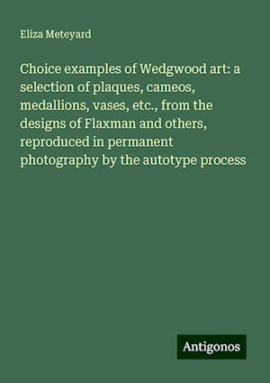 Choice examples of Wedgwood art: a selection of plaques, cameos, medallions, vases, etc., from the designs of Flaxman and others, reproduced in permanent photography by the autotype process