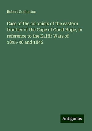 Case of the colonists of the eastern frontier of the Cape of Good Hope, in reference to the Kaffir Wars of 1835-36 and 1846