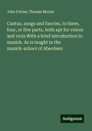 Cantus, songs and fancies, to three, four, or five parts, both apt for voices and viols With a brief introduction to musick. As is taught in the musick-school of Aberdeen