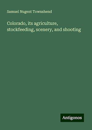 Colorado, its agriculture, stockfeeding, scenery, and shooting