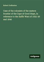 Case of the colonists of the eastern frontier of the Cape of Good Hope, in reference to the Kaffir Wars of 1835-36 and 1846