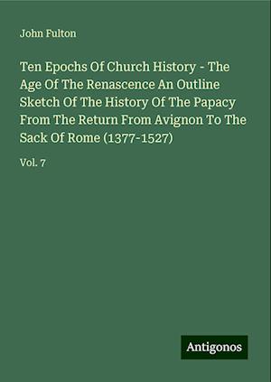 Ten Epochs Of Church History - The Age Of The Renascence An Outline Sketch Of The History Of The Papacy From The Return From Avignon To The Sack Of Rome (1377-1527)