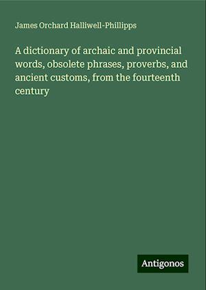 A dictionary of archaic and provincial words, obsolete phrases, proverbs, and ancient customs, from the fourteenth century