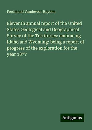 Eleventh annual report of the United States Geological and Geographical Survey of the Territories: embracing Idaho and Wyoming: being a report of progress of the exploration for the year 1877