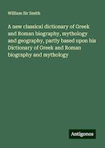 A new classical dictionary of Greek and Roman biography, mythology and geography, partly based upon his Dictionary of Greek and Roman biography and mythology