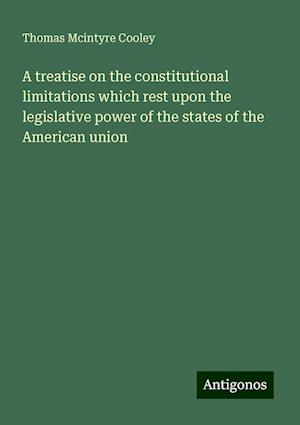 A treatise on the constitutional limitations which rest upon the legislative power of the states of the American union