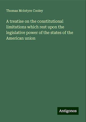 A treatise on the constitutional limitations which rest upon the legislative power of the states of the American union