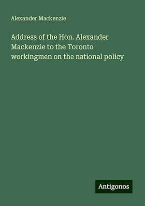 Address of the Hon. Alexander Mackenzie to the Toronto workingmen on the national policy