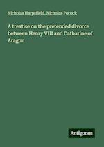 A treatise on the pretended divorce between Henry VIII and Catharine of Aragon