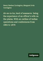 Ab-sa-ra-ka, land of massacre. being the experience of an officer's wife on the plains. With an outline of Indian operations and conferences from 1865 to 1878