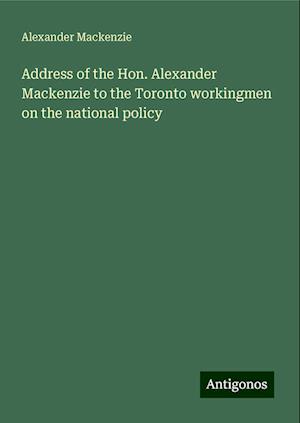 Address of the Hon. Alexander Mackenzie to the Toronto workingmen on the national policy