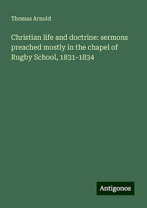 Christian life and doctrine: sermons preached mostly in the chapel of Rugby School, 1831-1834