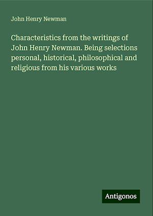 Characteristics from the writings of John Henry Newman. Being selections personal, historical, philosophical and religious from his various works