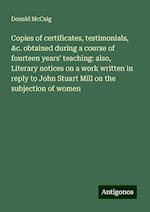 Copies of certificates, testimonials, &c. obtained during a course of fourteen years' teaching: also, Literary notices on a work written in reply to John Stuart Mill on the subjection of women