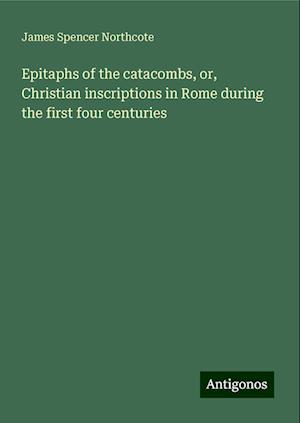 Epitaphs of the catacombs, or, Christian inscriptions in Rome during the first four centuries